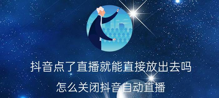 抖音点了直播就能直接放出去吗 怎么关闭抖音自动直播？